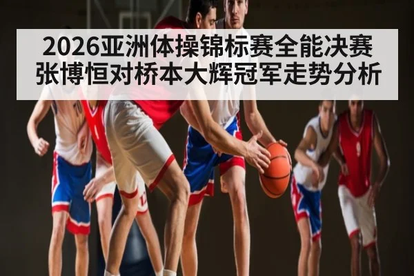2026亚洲体操锦标赛全能决赛张博恒对桥本大辉冠军走势分析