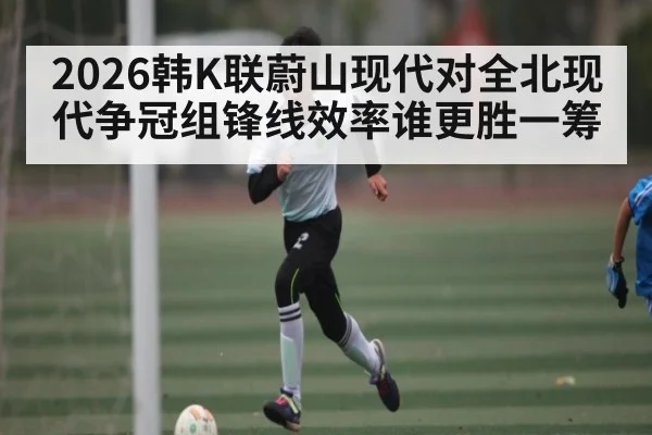 2026韩K联蔚山现代对全北现代争冠组锋线效率谁更胜一筹